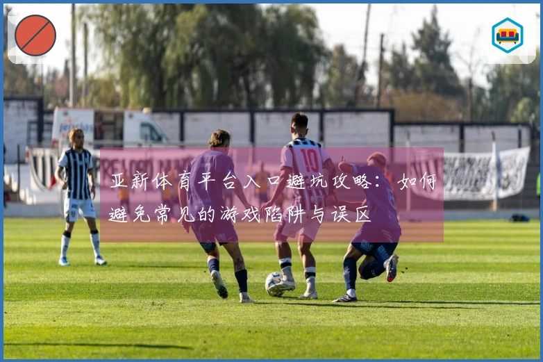 亚新体育平台入口避坑攻略：如何避免常见的游戏陷阱与误区