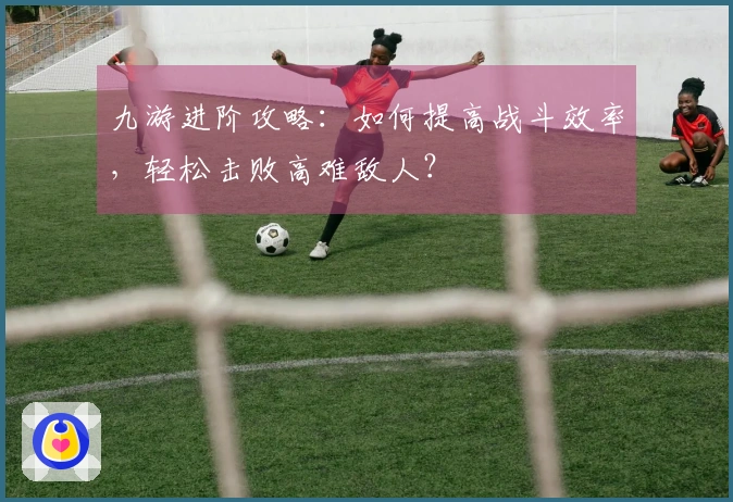 九游进阶攻略：如何提高战斗效率，轻松击败高难敌人？