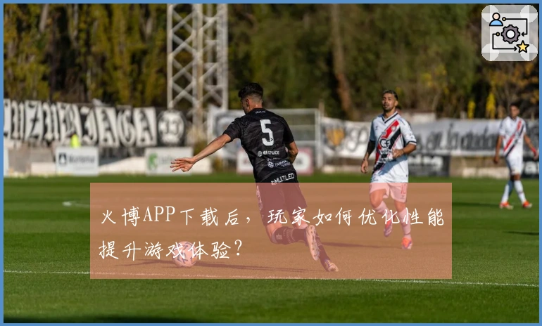 火博APP下载后，玩家如何优化性能提升游戏体验？