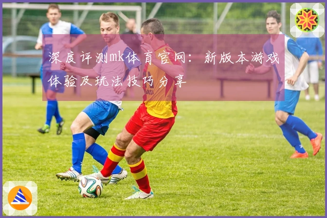 深度评测mk体育官网：新版本游戏体验及玩法技巧分享